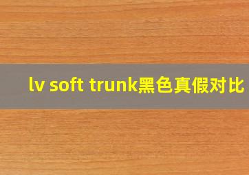 lv soft trunk黑色真假对比